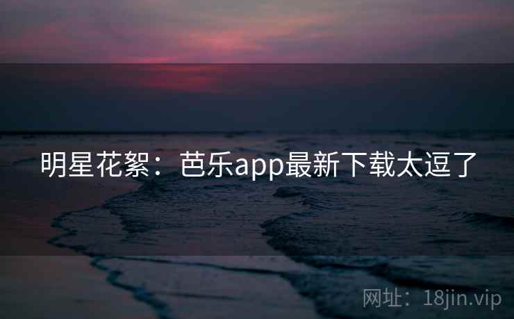 明星花絮：芭乐app最新下载太逗了