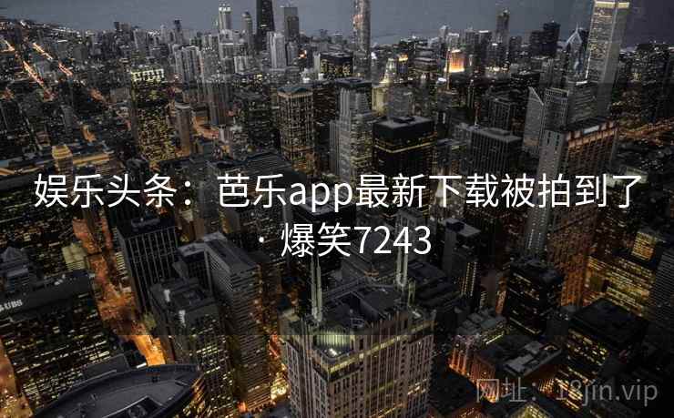 娱乐头条:芭乐app最新下载被拍到了 · 爆笑7243 娱乐头条:芭乐app最新下载被拍到了 · 爆笑7243