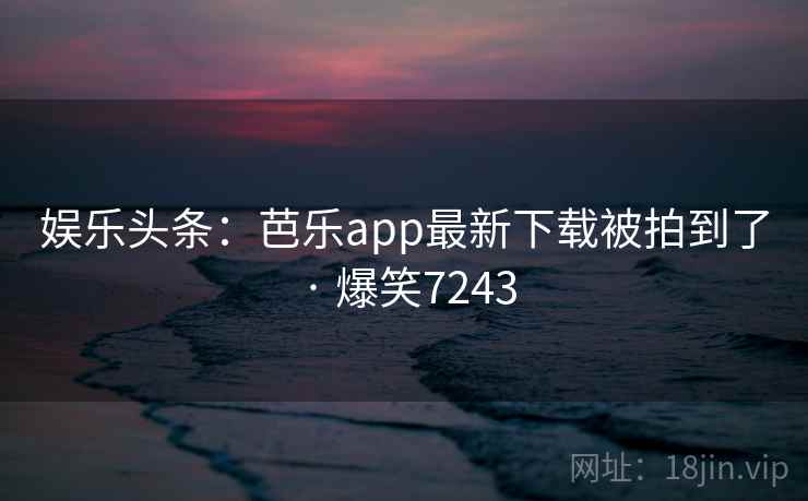 娱乐头条:芭乐app最新下载被拍到了 · 爆笑7243 娱乐头条:芭乐app最新下载被拍到了 · 爆笑7243