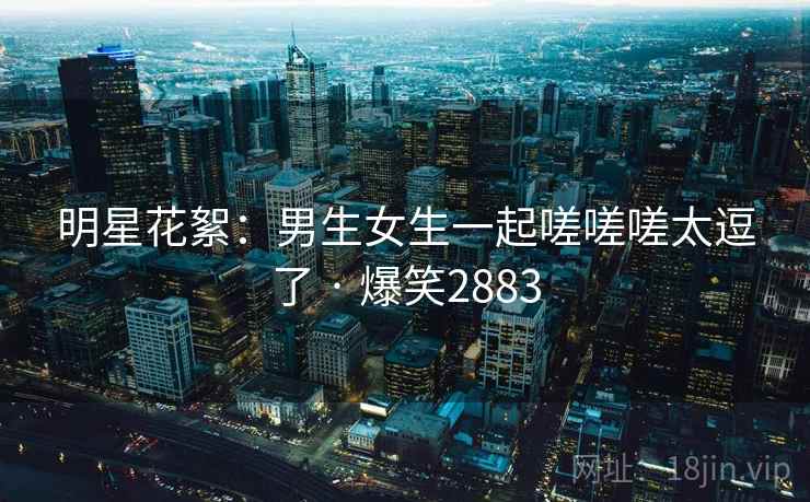 明星花絮：男生女生一起嗟嗟嗟太逗了 · 爆笑2883