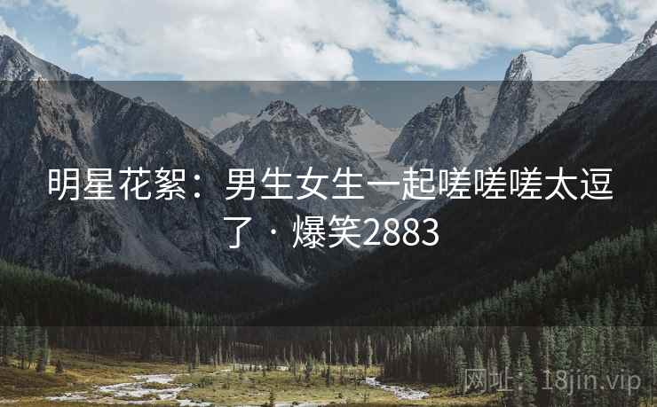 明星花絮：男生女生一起嗟嗟嗟太逗了 · 爆笑2883