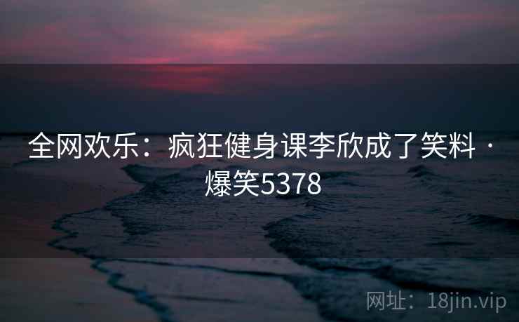 全网欢乐：疯狂健身课李欣成了笑料 · 爆笑5378