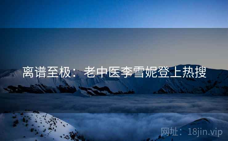 离谱至极:老中医李雪妮登上热搜 离谱至极:老中医李雪妮登上热搜