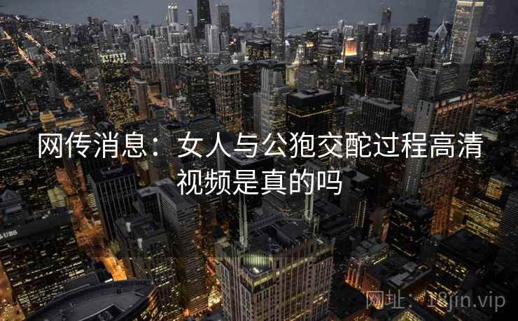 网传消息：女人与公狍交酡过程高清视频是真的吗