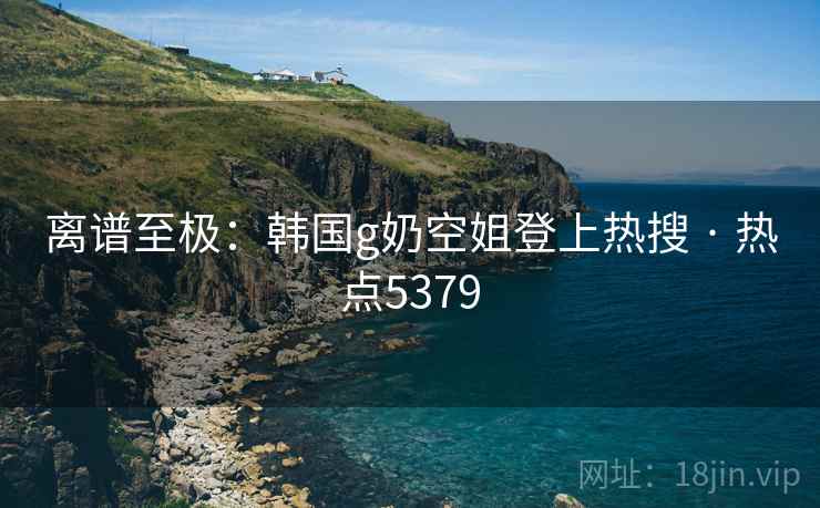 离谱至极：韩国g奶空姐登上热搜 · 热点5379