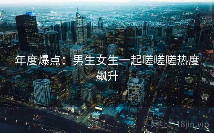 年度爆点:男生女生一起嗟嗟嗟热度飙升 年度爆点:男生女生一起嗟嗟嗟热度飙升