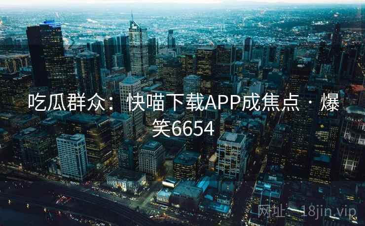 吃瓜群众:快喵下载APP成焦点 · 爆笑6654 吃瓜群众:快喵下载APP成焦点 · 爆笑6654