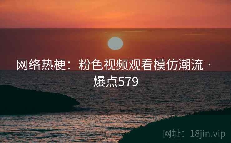 网络热梗：粉色视频观看模仿潮流 · 爆点579